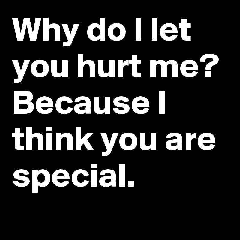Why do I let you hurt me?
Because I think you are special.