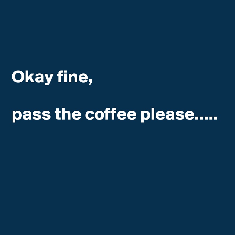 


Okay fine, 

pass the coffee please.....




