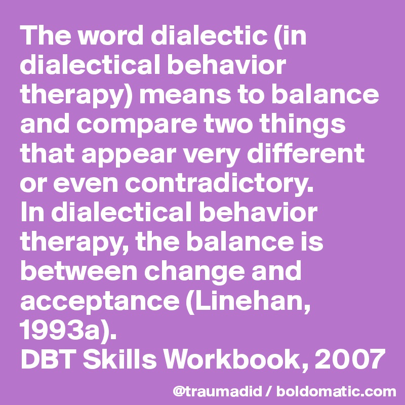 The word dialectic (in dialectical behavior therapy) means to balance and compare two things that appear very different or even contradictory. 
In dialectical behavior therapy, the balance is between change and acceptance (Linehan, 1993a). 
DBT Skills Workbook, 2007