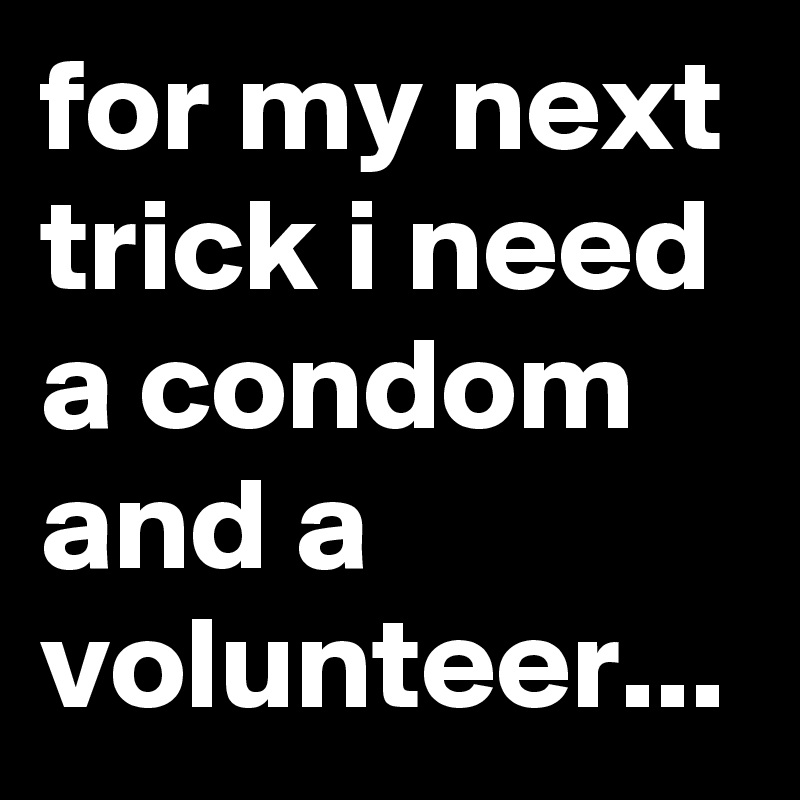 for my next trick i need a condom and a volunteer...