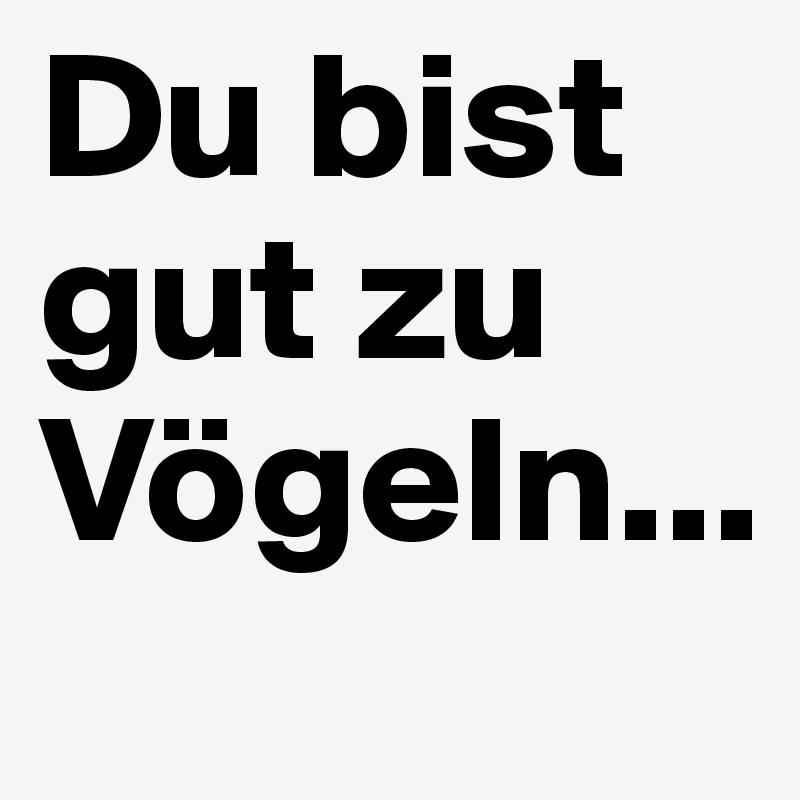 Du bist gut zu Vögeln...