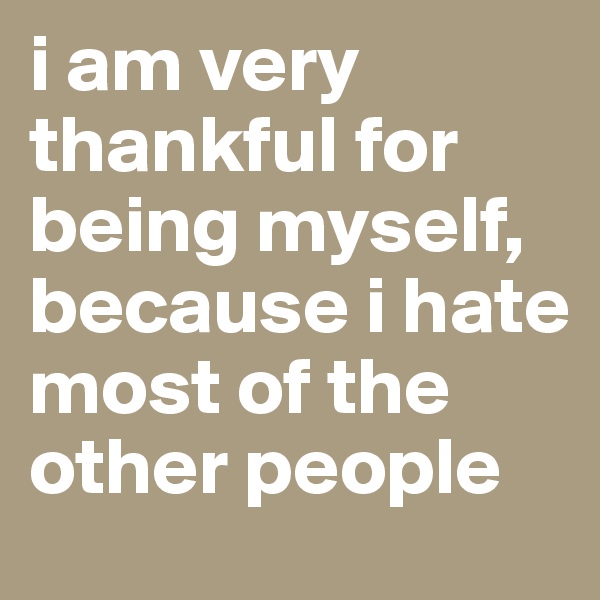 i am very thankful for being myself, because i hate most of the other people