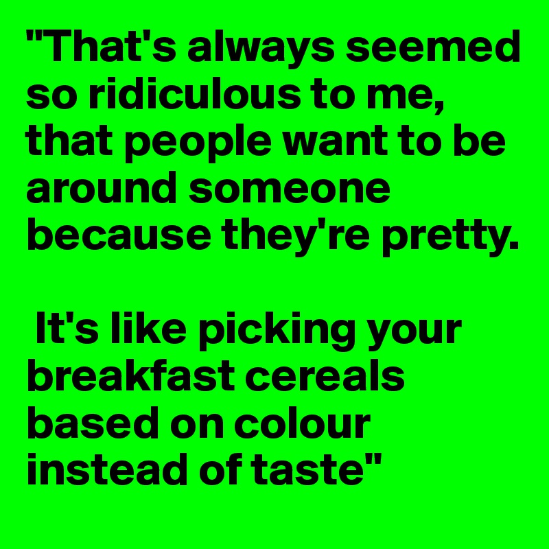 "That's always seemed so ridiculous to me, that people want to be around someone because they're pretty.

 It's like picking your breakfast cereals based on colour instead of taste"