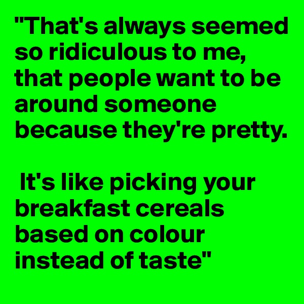 "That's always seemed so ridiculous to me, that people want to be around someone because they're pretty.

 It's like picking your breakfast cereals based on colour instead of taste"