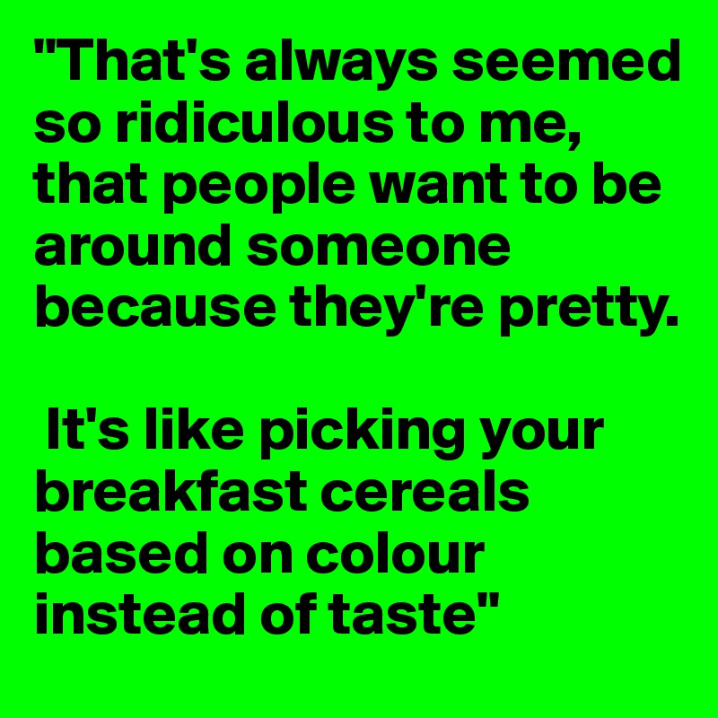 "That's always seemed so ridiculous to me, that people want to be around someone because they're pretty.

 It's like picking your breakfast cereals based on colour instead of taste"