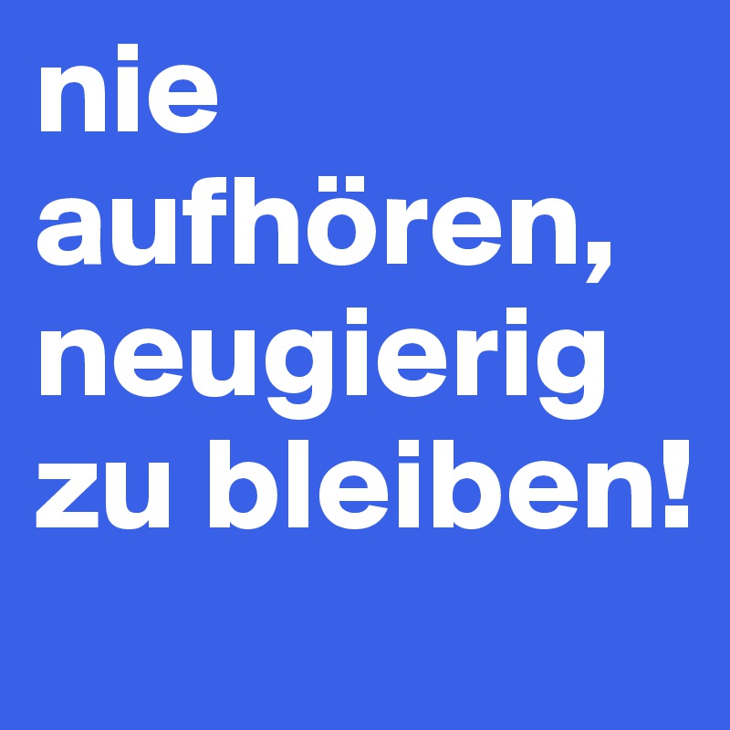 nie aufhören, neugierig zu bleiben!