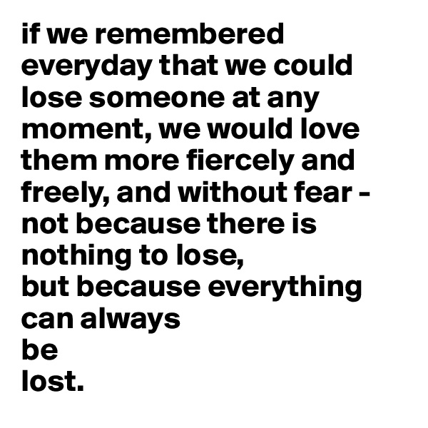 if we remembered everyday that we could lose someone at any moment, we would love them more fiercely and freely, and without fear - not because there is nothing to lose, 
but because everything can always 
be 
lost.