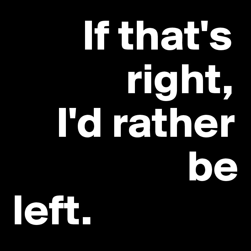         If that's         
             right, 
     I'd rather     
                    be 
left.