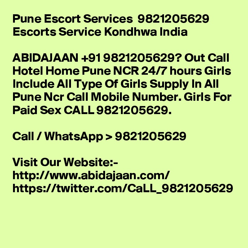 Pune Escort Services  9821205629  Escorts Service Kondhwa India

ABIDAJAAN +91 9821205629? Out Call Hotel Home Pune NCR 24/7 hours Girls Include All Type Of Girls Supply In All Pune Ncr Call Mobile Number. Girls For Paid Sex CALL 9821205629.

Call / WhatsApp > 9821205629

Visit Our Website:- 
http://www.abidajaan.com/
https://twitter.com/CaLL_9821205629