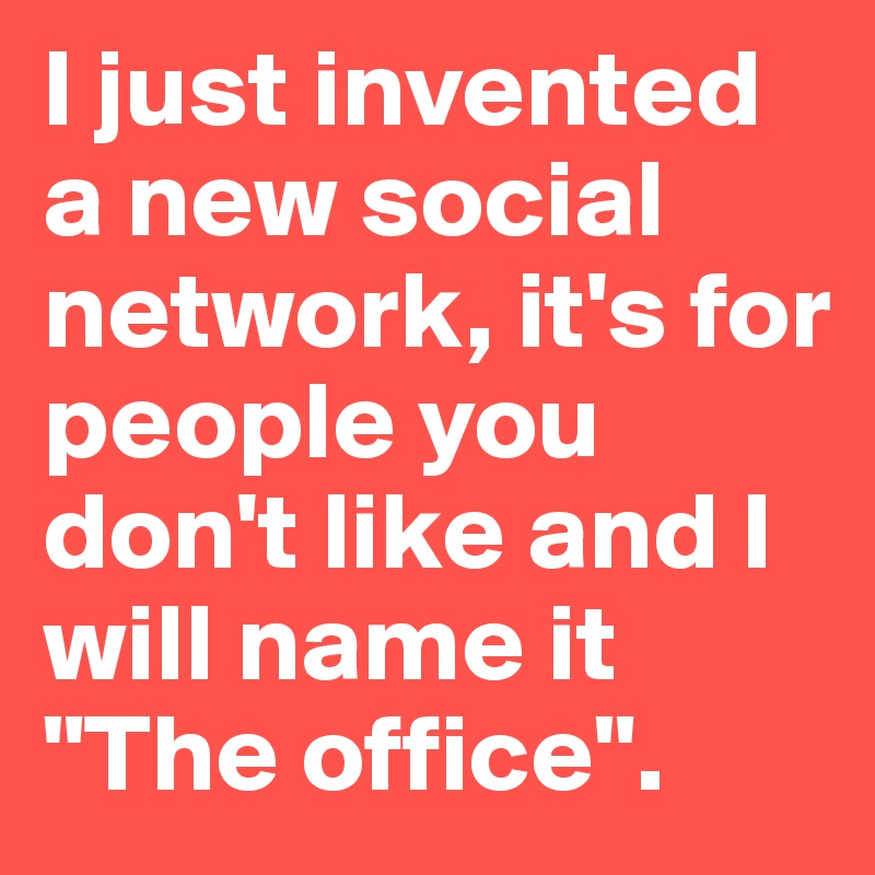 I just invented a new social network, it's for people you don't like and I will name it 
"The office".