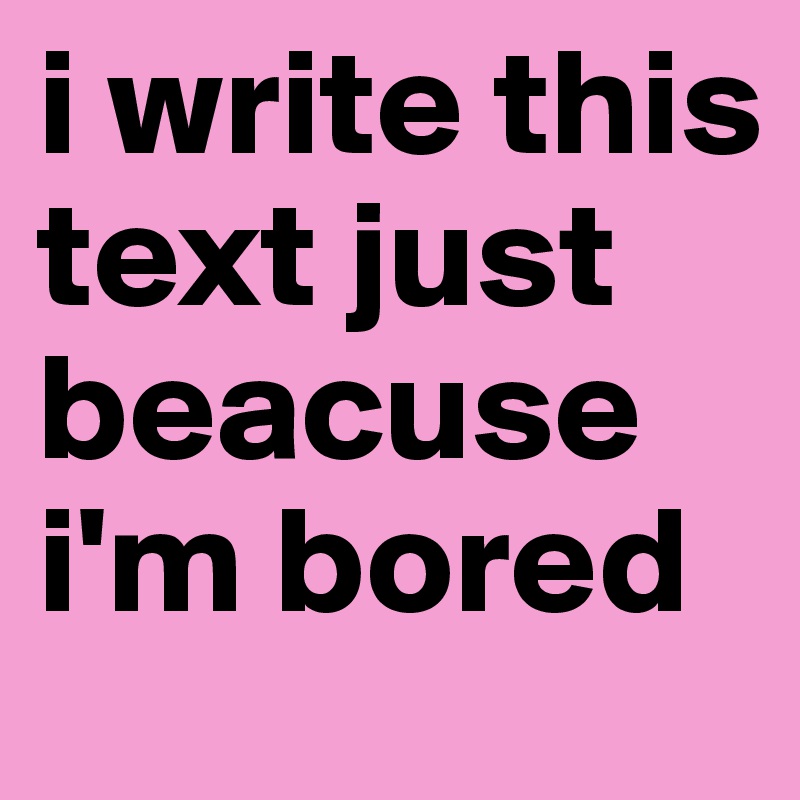 i write this text just beacuse i'm bored