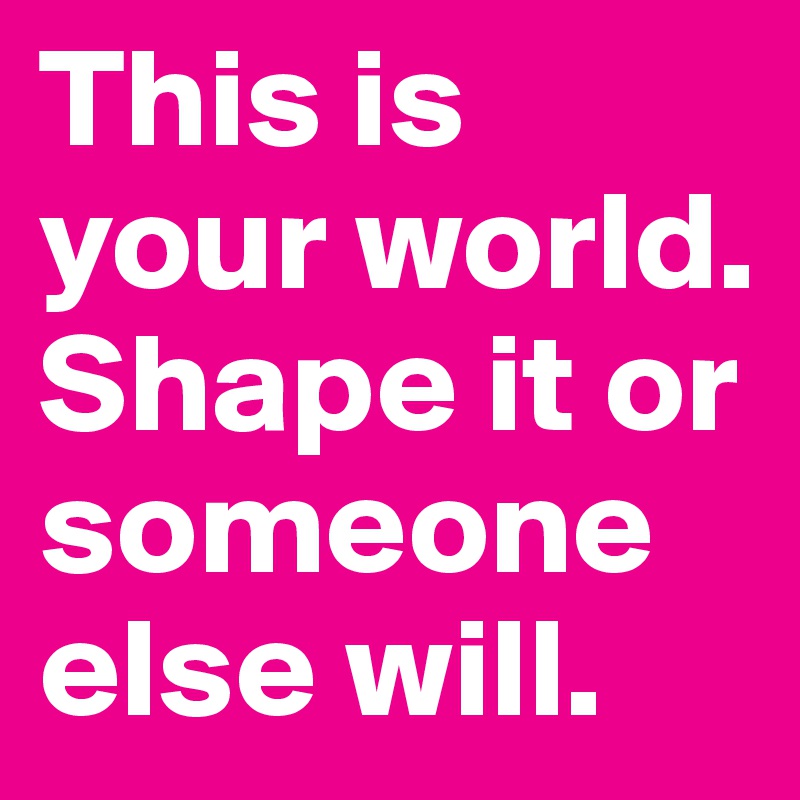 This is your world. Shape it or someone else will. 