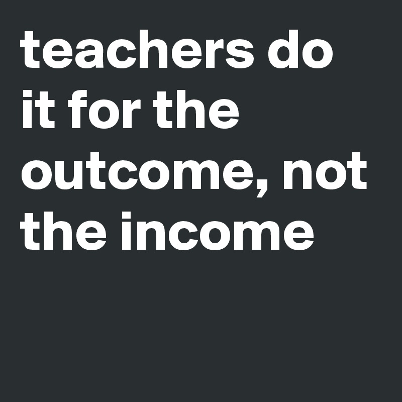 teachers do it for the outcome, not the income
