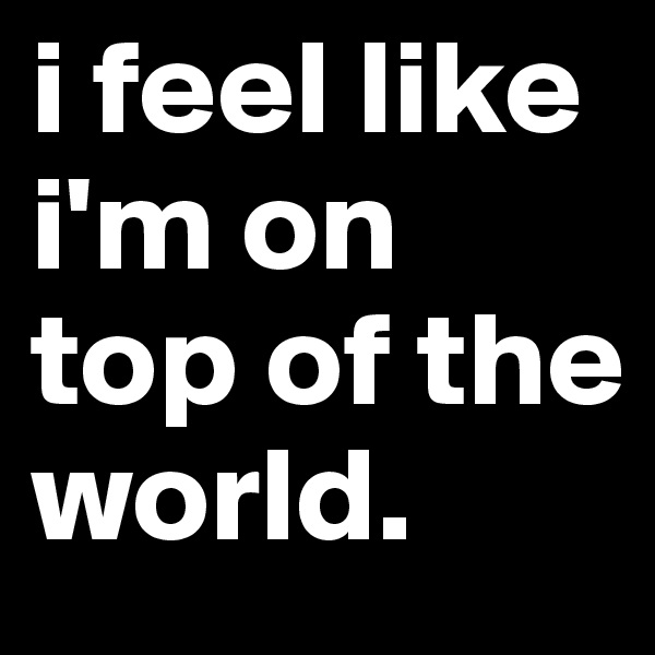 i feel like i'm on top of the world.