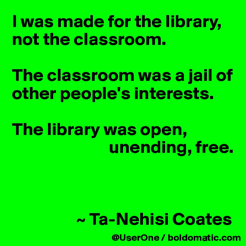 I was made for the library, not the classroom.

The classroom was a jail of other people's interests.

The library was open,
                           unending, free.



                  ~ Ta-Nehisi Coates