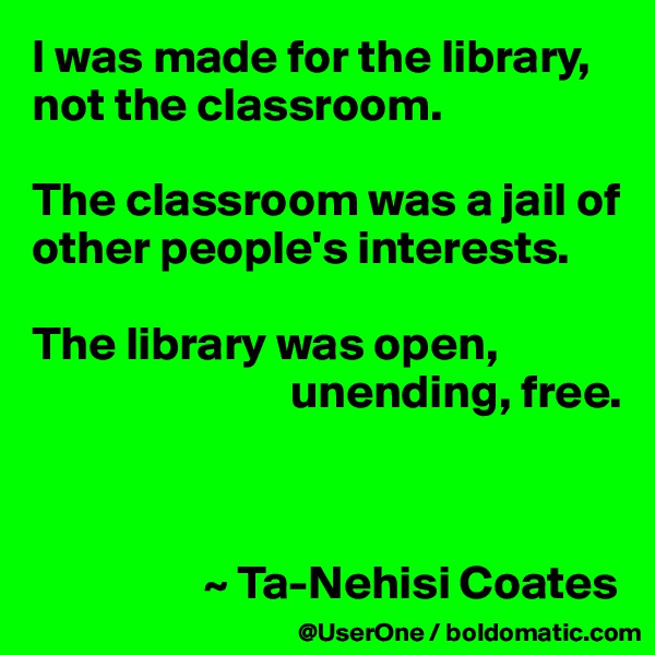 I was made for the library, not the classroom.

The classroom was a jail of other people's interests.

The library was open,
                           unending, free.



                  ~ Ta-Nehisi Coates