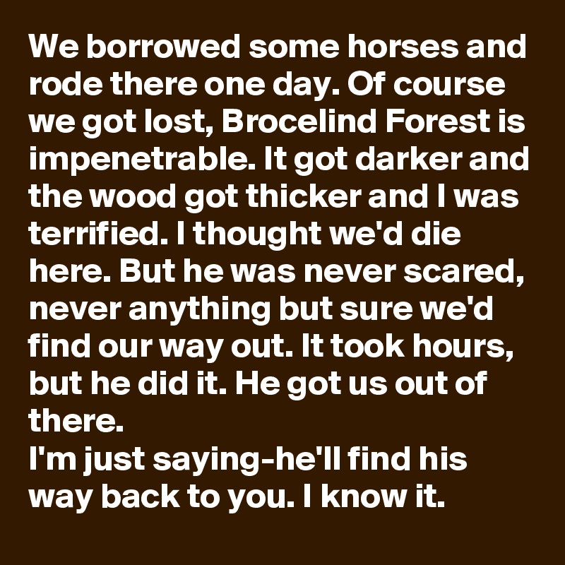 We borrowed some horses and rode there one day. Of course we got lost, Brocelind Forest is impenetrable. It got darker and the wood got thicker and I was terrified. I thought we'd die here. But he was never scared, never anything but sure we'd find our way out. It took hours, but he did it. He got us out of there.
I'm just saying-he'll find his way back to you. I know it.