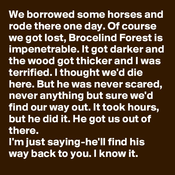 We borrowed some horses and rode there one day. Of course we got lost, Brocelind Forest is impenetrable. It got darker and the wood got thicker and I was terrified. I thought we'd die here. But he was never scared, never anything but sure we'd find our way out. It took hours, but he did it. He got us out of there.
I'm just saying-he'll find his way back to you. I know it.
