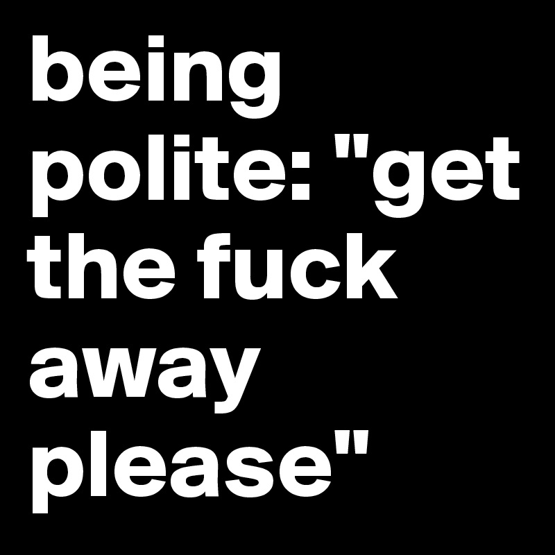 being polite: "get the fuck away please"