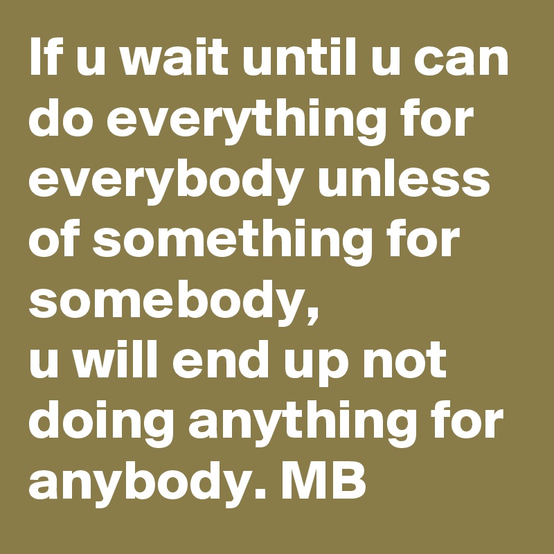 If u wait until u can do everything for everybody unless of something for somebody,
u will end up not  doing anything for anybody. MB
