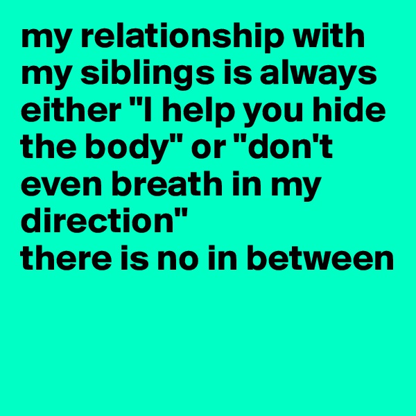 my relationship with my siblings is always either "I help you hide the body" or "don't even breath in my direction" 
there is no in between 

