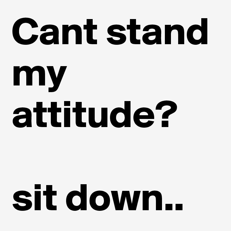 Cant stand my attitude?

sit down..  
