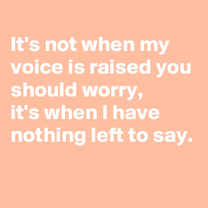 
It's not when my voice is raised you should worry,
it's when I have nothing left to say.

