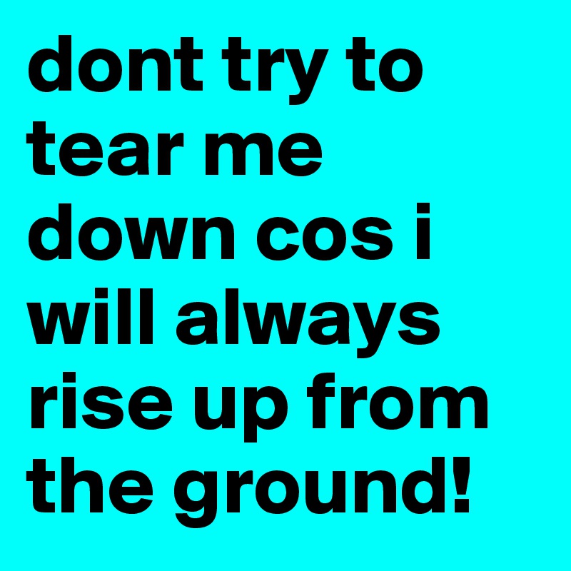 dont try to tear me down cos i will always rise up from the ground!