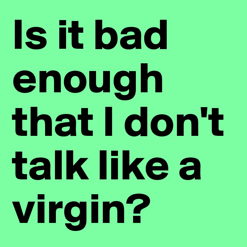 Is it bad enough that I don't talk like a virgin? 