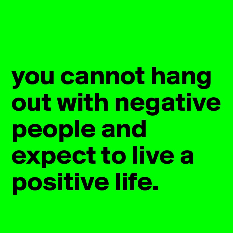 

you cannot hang out with negative people and expect to live a positive life.