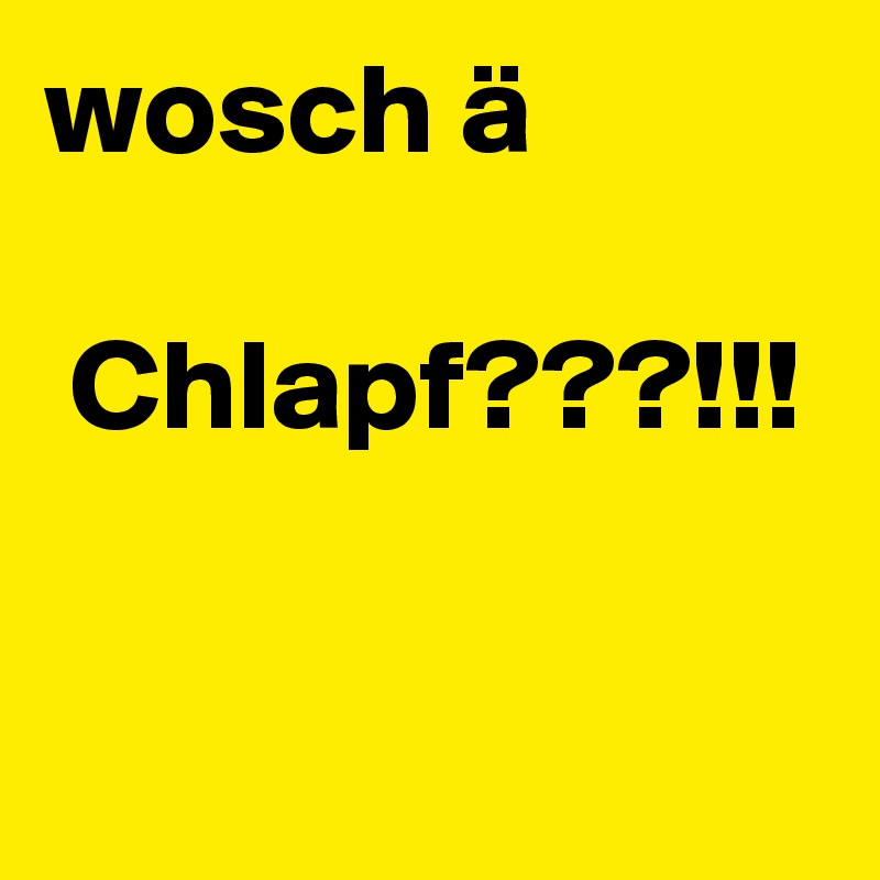 wosch ä

 Chlapf???!!!

