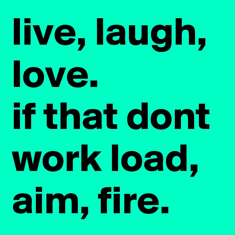 live, laugh, love. 
if that dont work load, aim, fire.  