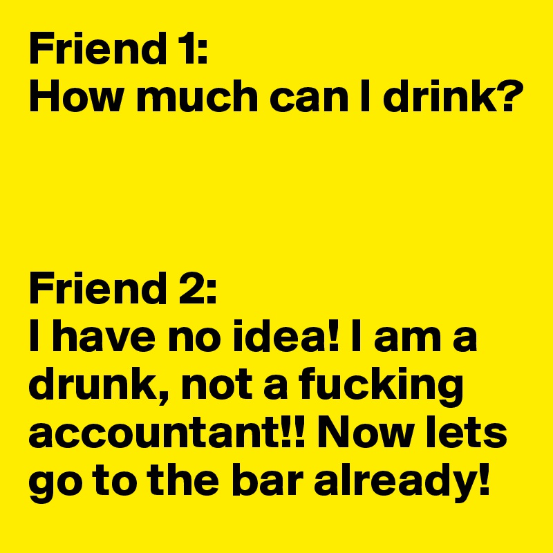 Friend 1:
How much can I drink?



Friend 2:
I have no idea! I am a drunk, not a fucking accountant!! Now lets go to the bar already! 