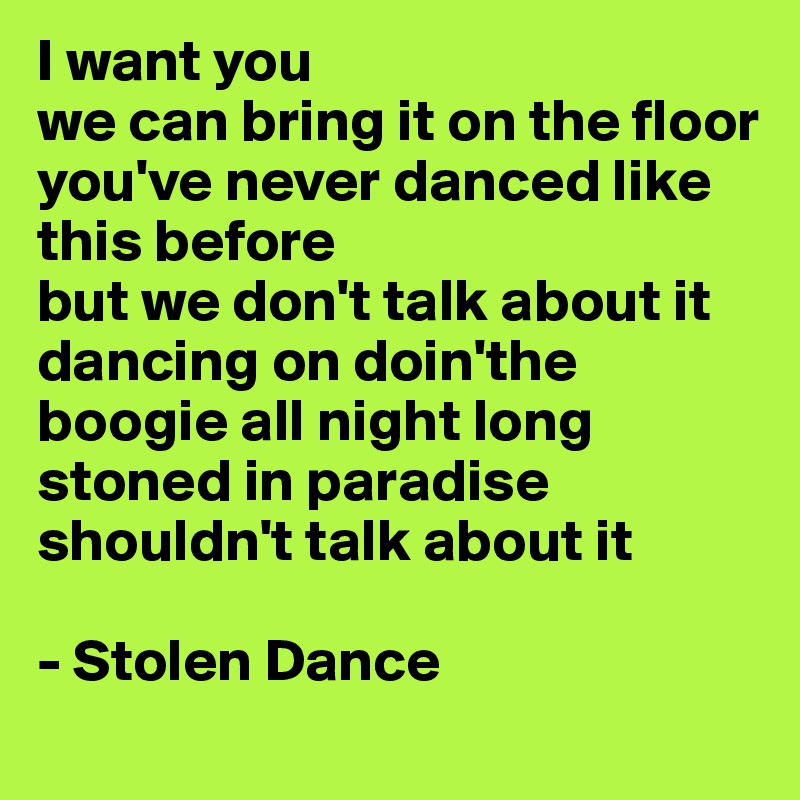 I want you 
we can bring it on the floor 
you've never danced like this before 
but we don't talk about it 
dancing on doin'the boogie all night long stoned in paradise
shouldn't talk about it

- Stolen Dance