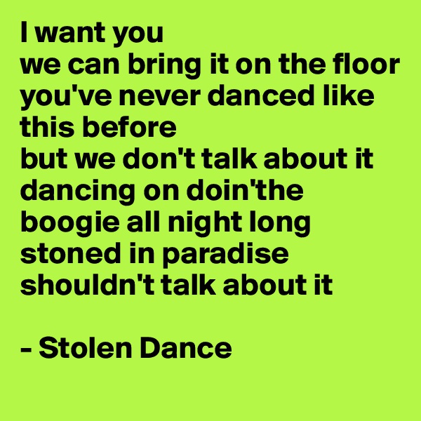 I want you 
we can bring it on the floor 
you've never danced like this before 
but we don't talk about it 
dancing on doin'the boogie all night long stoned in paradise
shouldn't talk about it

- Stolen Dance