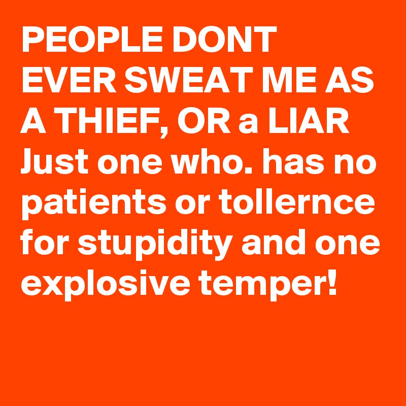 PEOPLE DONT EVER SWEAT ME AS A THIEF, OR a LIAR 
Just one who. has no patients or tollernce for stupidity and one explosive temper! 