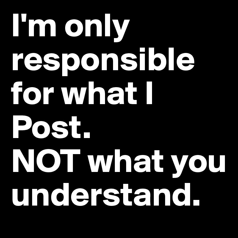 I'm only responsible for what I Post. 
NOT what you understand.