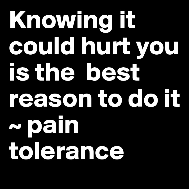 Knowing it could hurt you is the  best reason to do it
~ pain tolerance