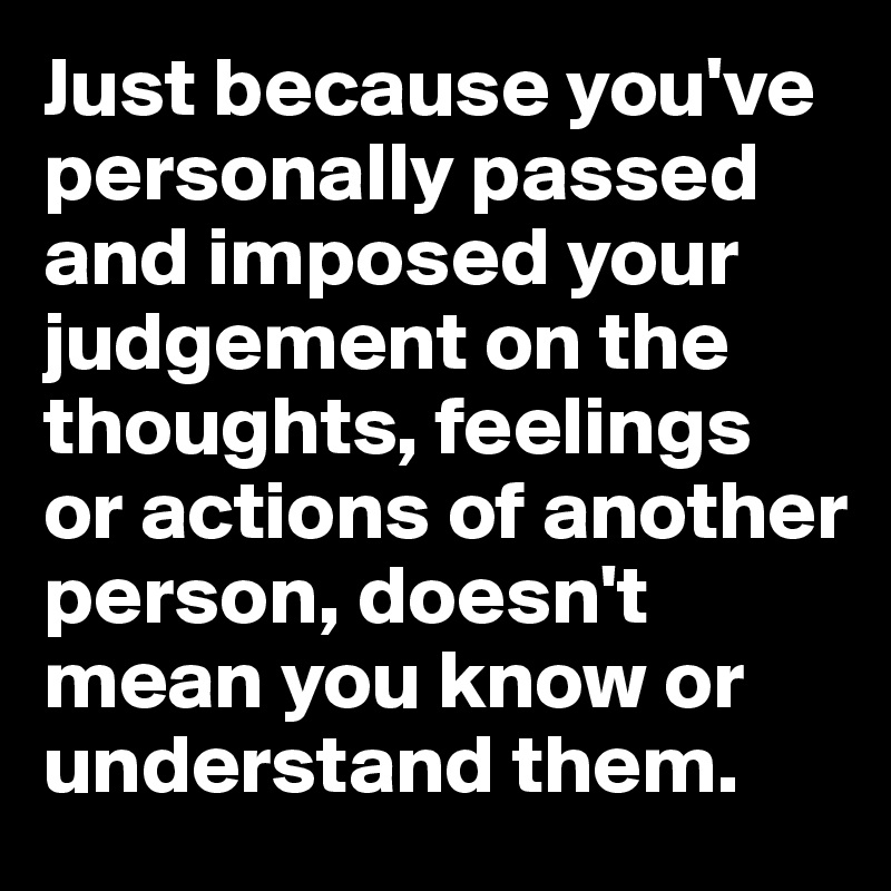 Just because you've personally passed and imposed your judgement on the thoughts, feelings or actions of another person, doesn't mean you know or understand them.