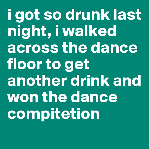 i got so drunk last night, i walked across the dance floor to get another drink and won the dance compitetion