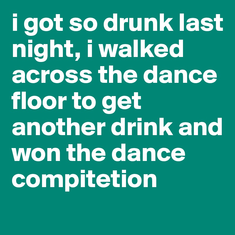 i got so drunk last night, i walked across the dance floor to get another drink and won the dance compitetion