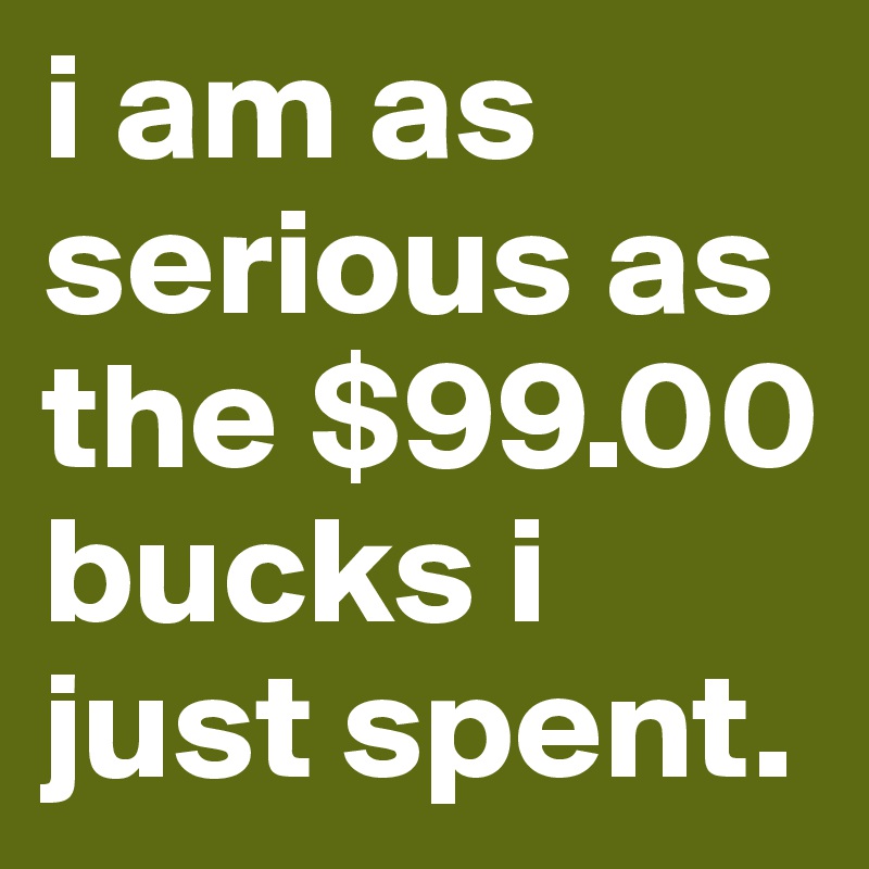 i am as serious as the $99.00 bucks i just spent.