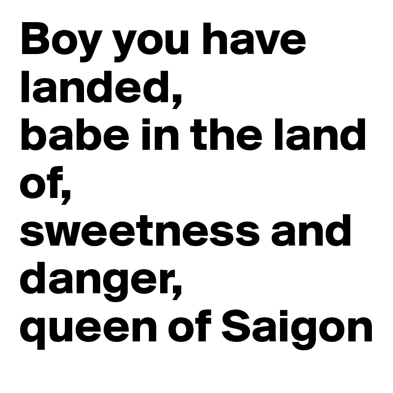 Boy you have landed, 
babe in the land of,
sweetness and danger, 
queen of Saigon