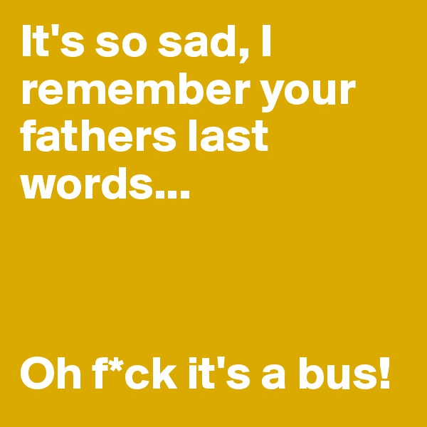 It's so sad, I remember your fathers last words... 



Oh f*ck it's a bus!
