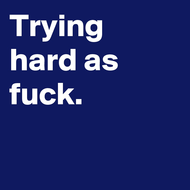 Trying hard as fuck.

