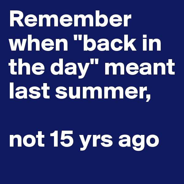 Remember when "back in the day" meant last summer, 

not 15 yrs ago