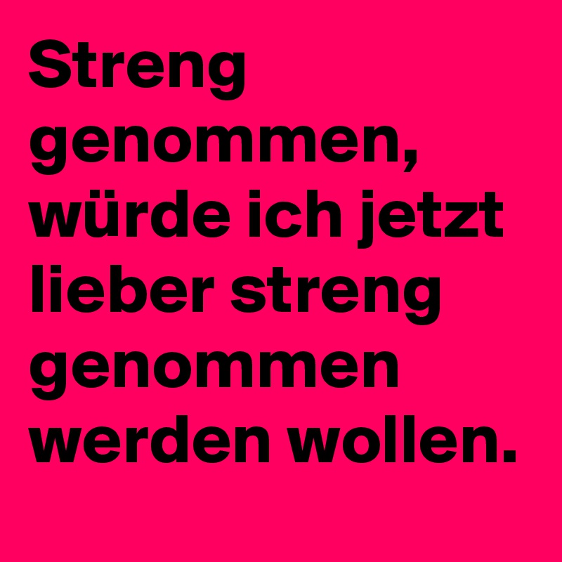 Streng genommen, würde ich jetzt lieber streng genommen werden wollen.