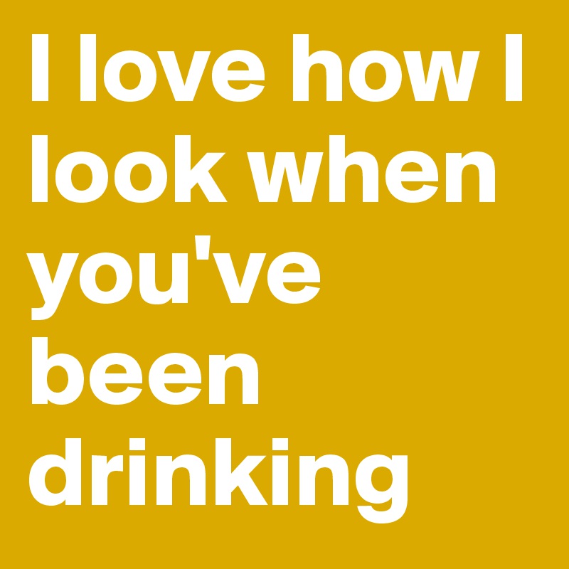 I love how I look when you've been drinking