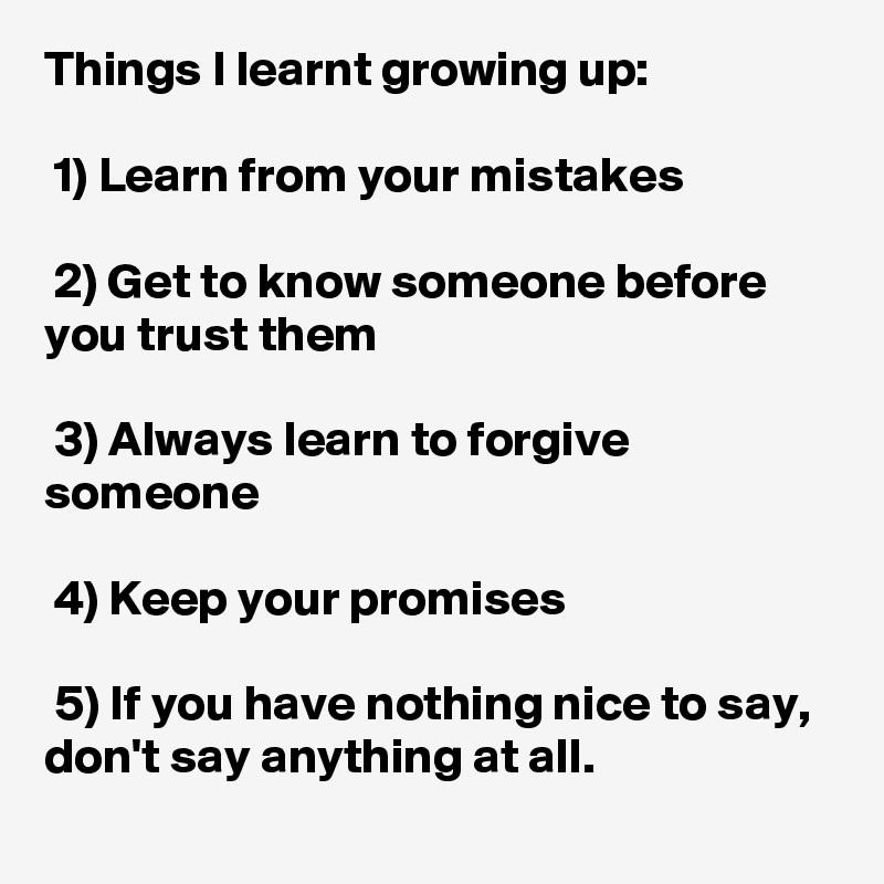 Things I learnt growing up:

 1) Learn from your mistakes

 2) Get to know someone before you trust them

 3) Always learn to forgive someone

 4) Keep your promises

 5) If you have nothing nice to say, don't say anything at all.
