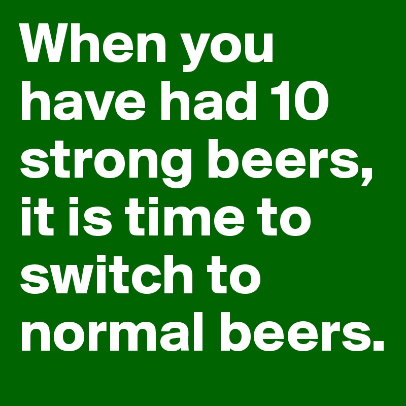 When you have had 10 strong beers, it is time to switch to normal beers.